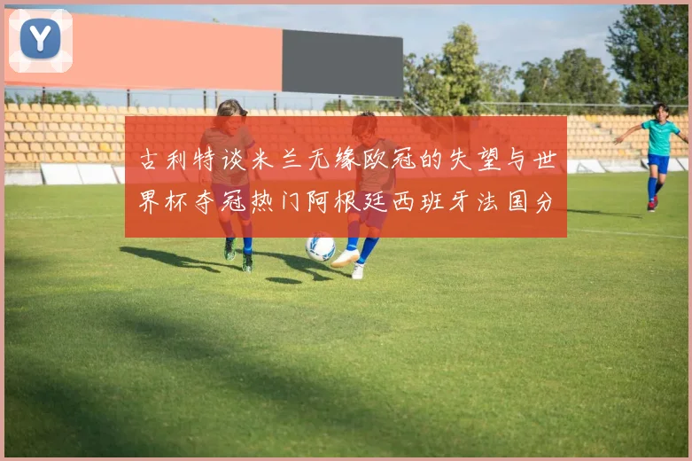 古利特谈米兰无缘欧冠的失望与世界杯夺冠热门阿根廷西班牙法国分析