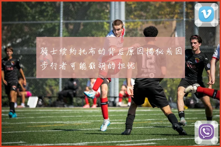 骑士续约托布的背后原因揭秘或因步行者可能截胡的担忧