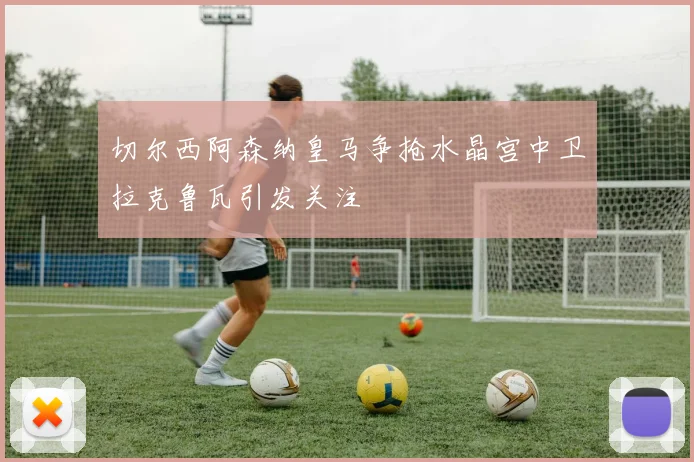 切尔西阿森纳皇马争抢水晶宫中卫拉克鲁瓦引发关注