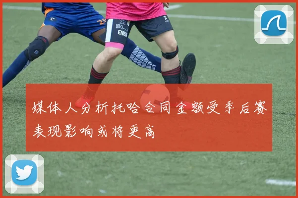 媒体人分析托哈合同金额受季后赛表现影响或将更高
