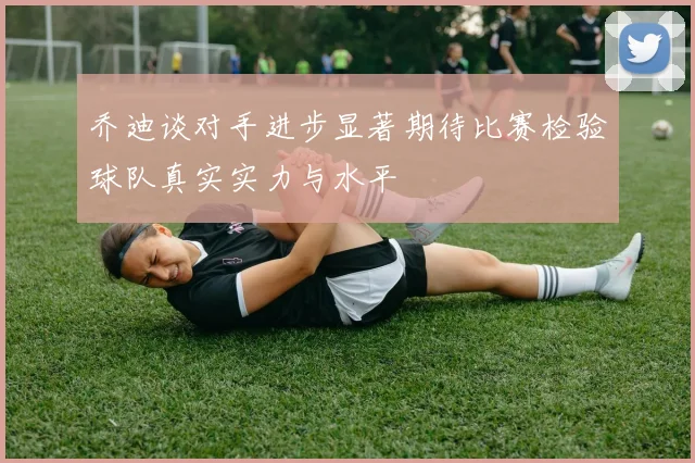 乔迪谈对手进步显著期待比赛检验球队真实实力与水平