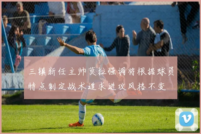 三镇新任主帅莫拉强调将根据球员特点制定战术追求进攻风格不变