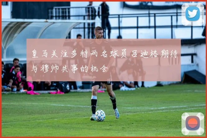 皇马关注多特两名球员吕迪格期待与穆帅共事的机会