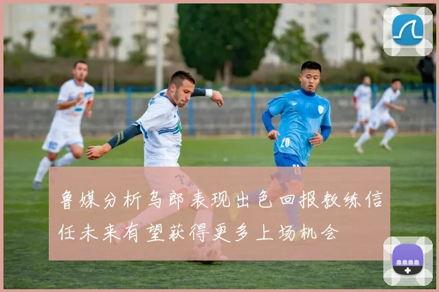 鲁媒分析乌郎表现出色回报教练信任未来有望获得更多上场机会