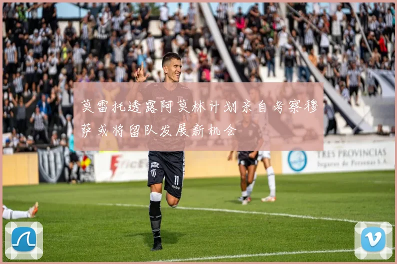 莫雷托透露阿莫林计划亲自考察穆萨或将留队发展新机会