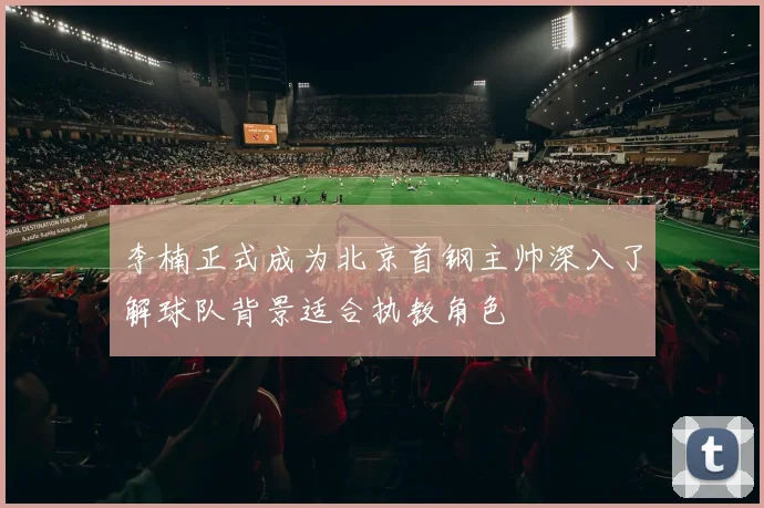 李楠正式成为北京首钢主帅深入了解球队背景适合执教角色