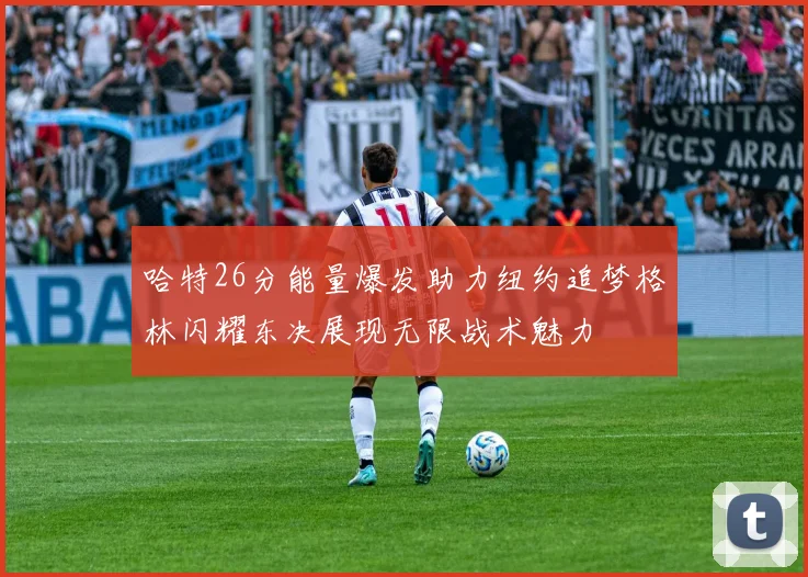 哈特26分能量爆发助力纽约追梦格林闪耀东决展现无限战术魅力