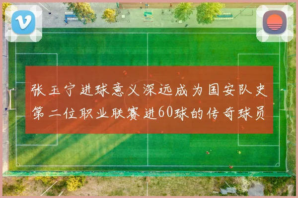 张玉宁进球意义深远成为国安队史第二位职业联赛进60球的传奇球员