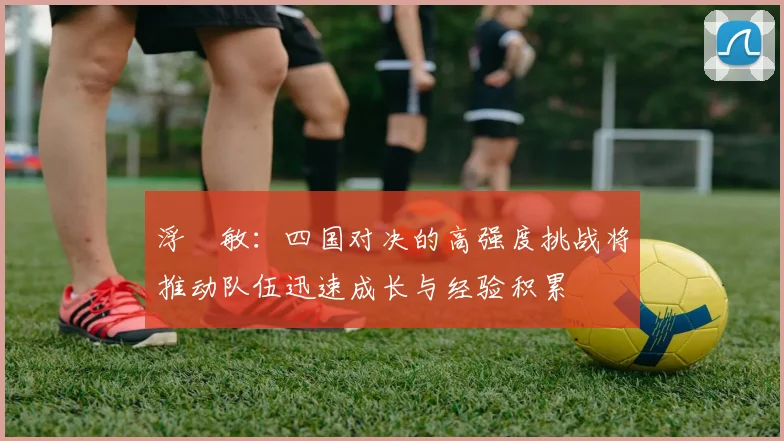 浮嶋敏：四国对决的高强度挑战将推动队伍迅速成长与经验积累