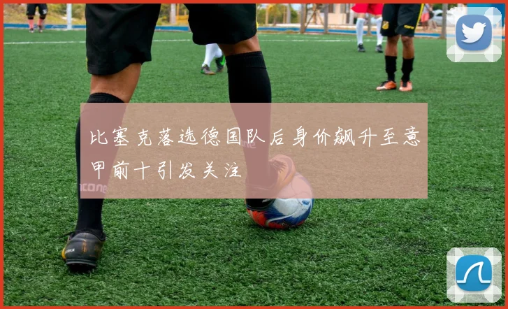 比塞克落选德国队后身价飙升至意甲前十引发关注