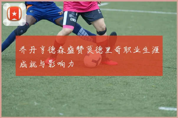 乔丹亨德森盛赞莫德里奇职业生涯成就与影响力