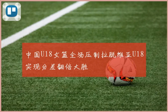 中国U18女篮全场压制拉脱维亚U18实现分差翻倍大胜