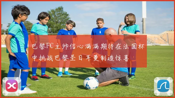 巴黎FC主帅信心满满期待在法国杯中挑战巴黎圣日耳曼制造惊喜