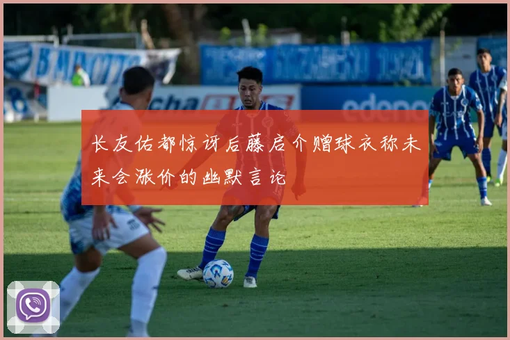 长友佑都惊讶后藤启介赠球衣称未来会涨价的幽默言论