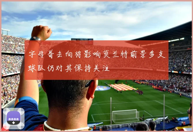 字母哥去向将影响莫兰特前景多支球队仍对其保持关注