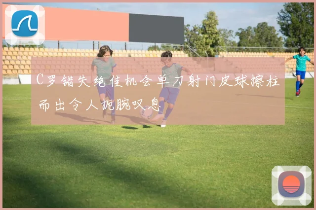 C罗错失绝佳机会单刀射门皮球擦柱而出令人扼腕叹息