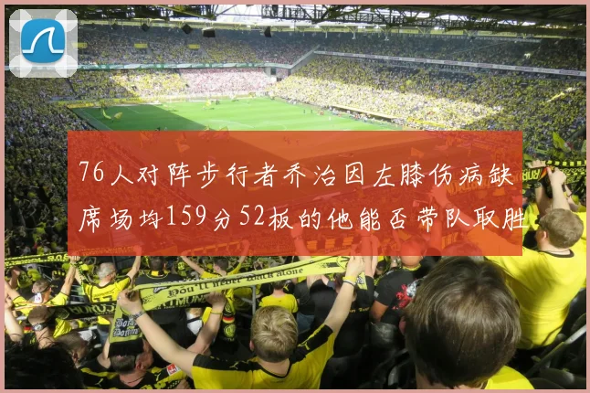 76人对阵步行者乔治因左膝伤病缺席场均159分52板的他能否带队取胜