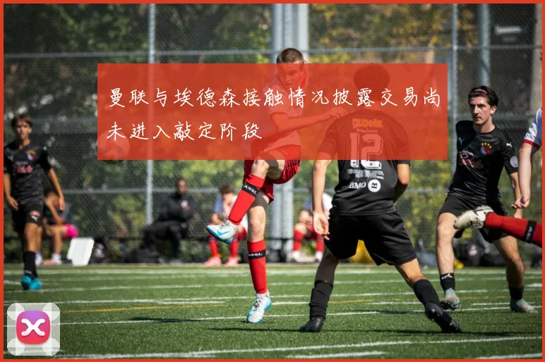 曼联与埃德森接触情况披露交易尚未进入敲定阶段