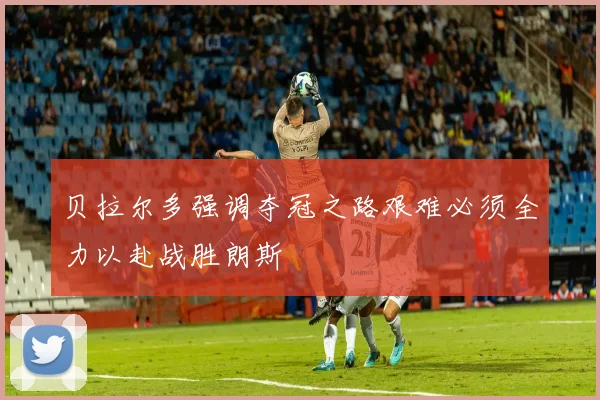 贝拉尔多强调夺冠之路艰难必须全力以赴战胜朗斯
