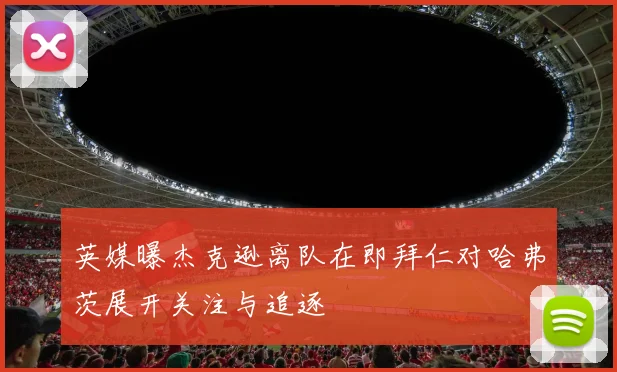 英媒曝杰克逊离队在即拜仁对哈弗茨展开关注与追逐