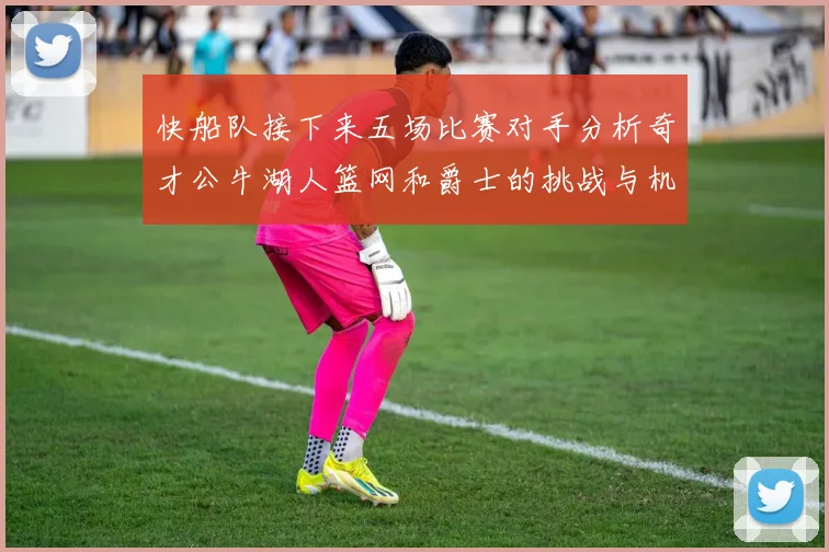 快船队接下来五场比赛对手分析奇才公牛湖人篮网和爵士的挑战与机遇