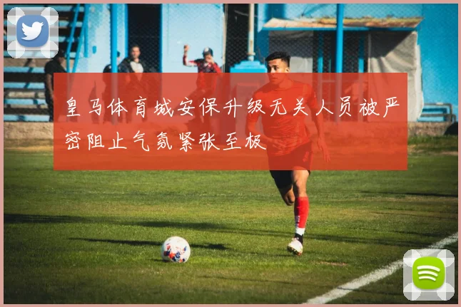 皇马体育城安保升级无关人员被严密阻止气氛紧张至极