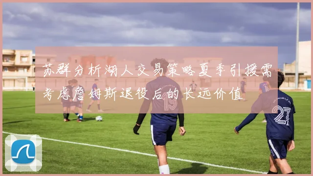 苏群分析湖人交易策略夏季引援需考虑詹姆斯退役后的长远价值
