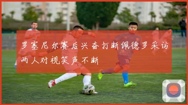罗塞尼尔赛后兴奋打断佩德罗采访两人对视笑声不断